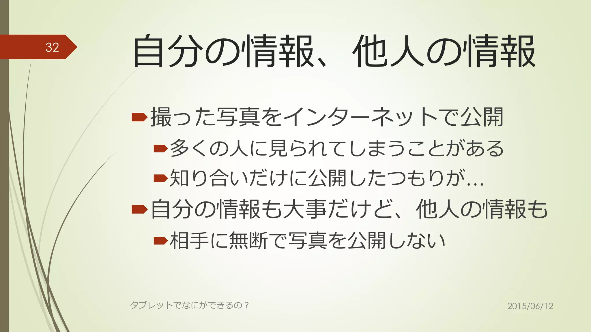自分の情報、他人の情報
撮った写真をインターネットで公開
多くの人に見られてしまうことがある
知り合いだけに公開したつもりが…
自分の情報も大事だけど、他人の情報も
相手に無断で写真を公開しない
2015/06/12タブレットでなにができるの？
32
 