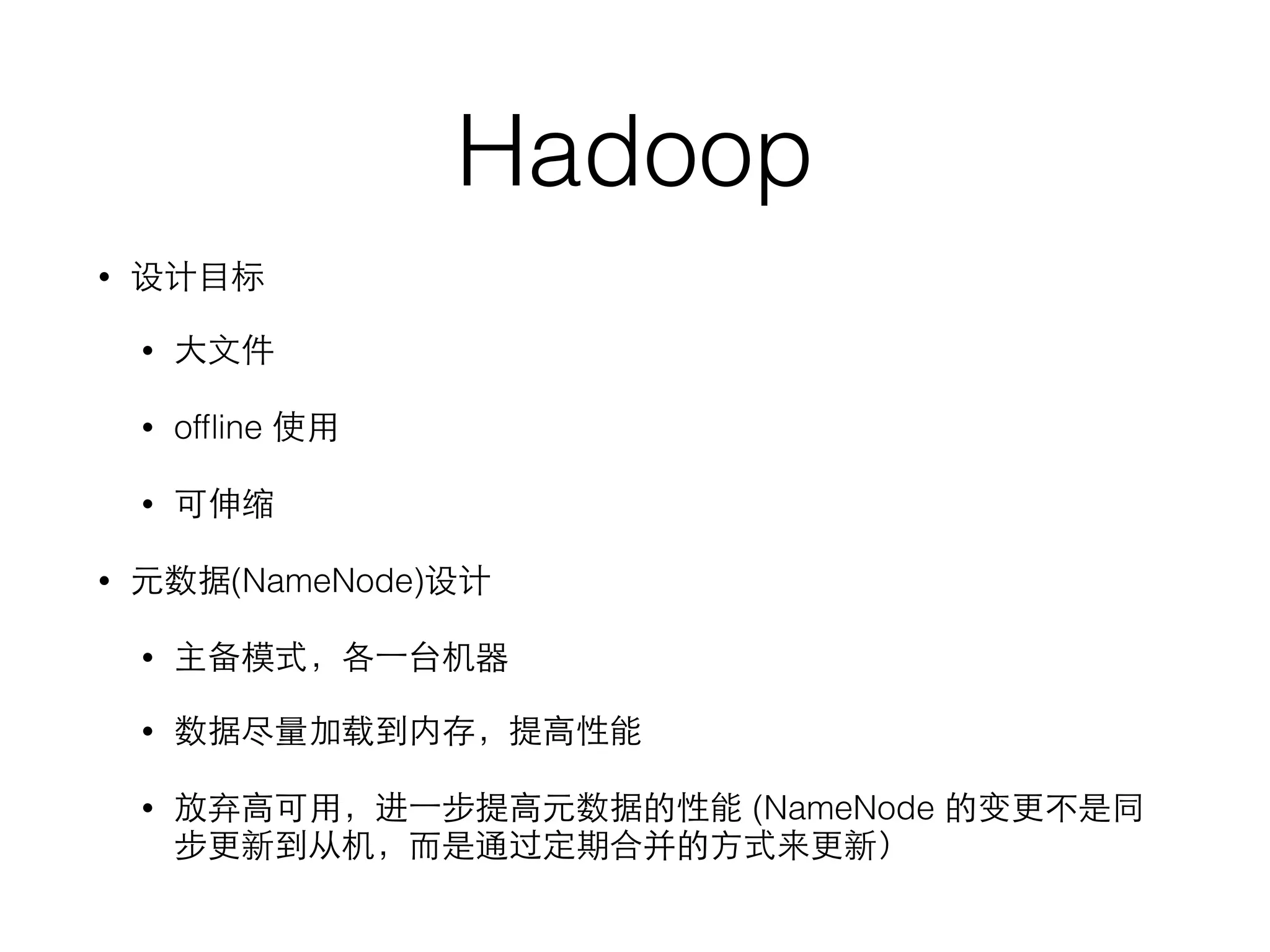 Hadoop
• 设计⺫⽬目标
• ⼤大⽂文件
• ofﬂine 使⽤用
• 可伸缩
• 元数据(NameNode)设计
• 主备模式，各⼀一台机器
• 数据尽量加载到内存，提⾼高性能
• 放弃⾼高可⽤用，进⼀一步提⾼高元数据的性能 (NameNode 的变更不是同
步更新到从机，⽽而是通过定期合并的⽅方式来更新）
 
