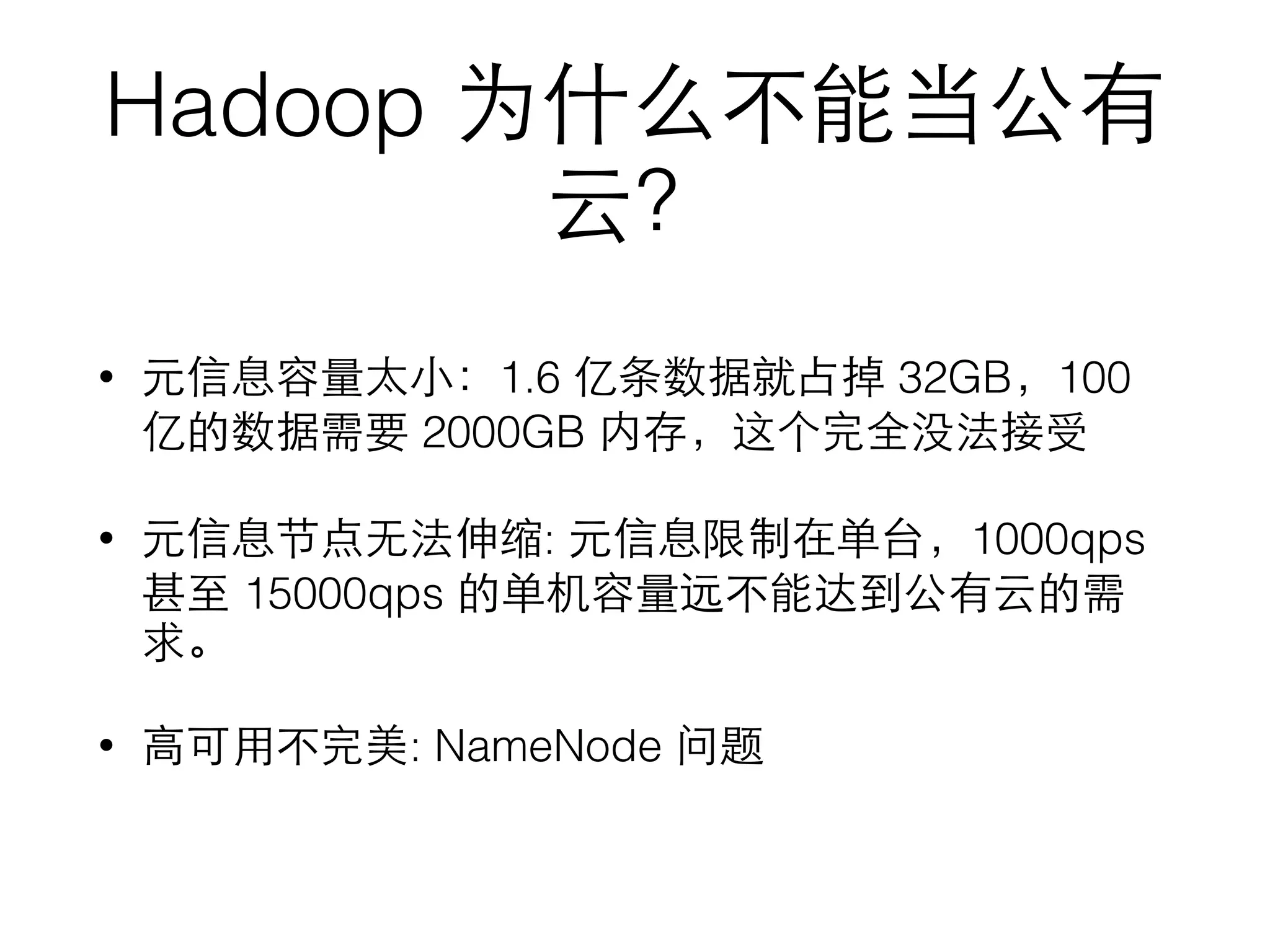 Hadoop 为什么不能当公有
云？
• 元信息容量太⼩小：1.6 亿条数据就占掉 32GB，100
亿的数据需要 2000GB 内存，这个完全没法接受
• 元信息节点⽆无法伸缩: 元信息限制在单台，1000qps
甚⾄至 15000qps 的单机容量远不能达到公有云的需
求。
• ⾼高可⽤用不完美: NameNode 问题
 