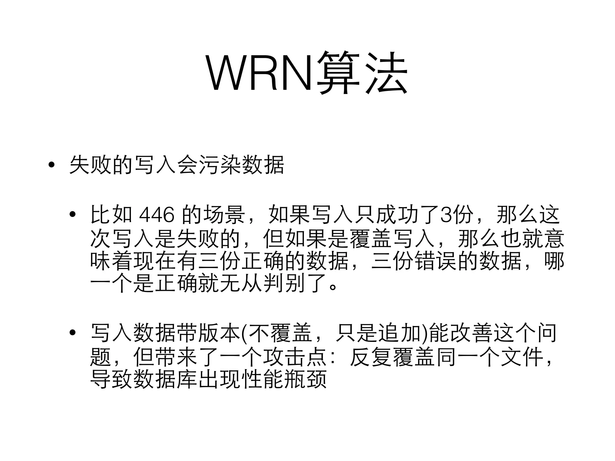 WRN算法
• 失败的写⼊入会污染数据
• ⽐比如 446 的场景，如果写⼊入只成功了3份，那么这
次写⼊入是失败的，但如果是覆盖写⼊入，那么也就意
味着现在有三份正确的数据，三份错误的数据，哪
⼀一个是正确就⽆无从判别了。
• 写⼊入数据带版本(不覆盖，只是追加)能改善这个问
题，但带来了⼀一个攻击点：反复覆盖同⼀一个⽂文件，
导致数据库出现性能瓶颈
 