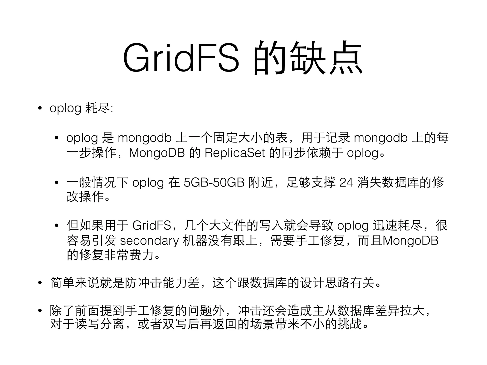 GridFS 的缺点
• oplog 耗尽:
• oplog 是 mongodb 上⼀一个固定⼤大⼩小的表，⽤用于记录 mongodb 上的每
⼀一步操作，MongoDB 的 ReplicaSet 的同步依赖于 oplog。
• ⼀一般情况下 oplog 在 5GB-50GB 附近，⾜足够⽀支撑 24 消失数据库的修
改操作。
• 但如果⽤用于 GridFS，⼏几个⼤大⽂文件的写⼊入就会导致 oplog 迅速耗尽，很
容易引发 secondary 机器没有跟上，需要⼿手⼯工修复，⽽而且MongoDB
的修复⾮非常费⼒力。
• 简单来说就是防冲击能⼒力差，这个跟数据库的设计思路有关。
• 除了前⾯面提到⼿手⼯工修复的问题外，冲击还会造成主从数据库差异拉⼤大，
对于读写分离，或者双写后再返回的场景带来不⼩小的挑战。
 