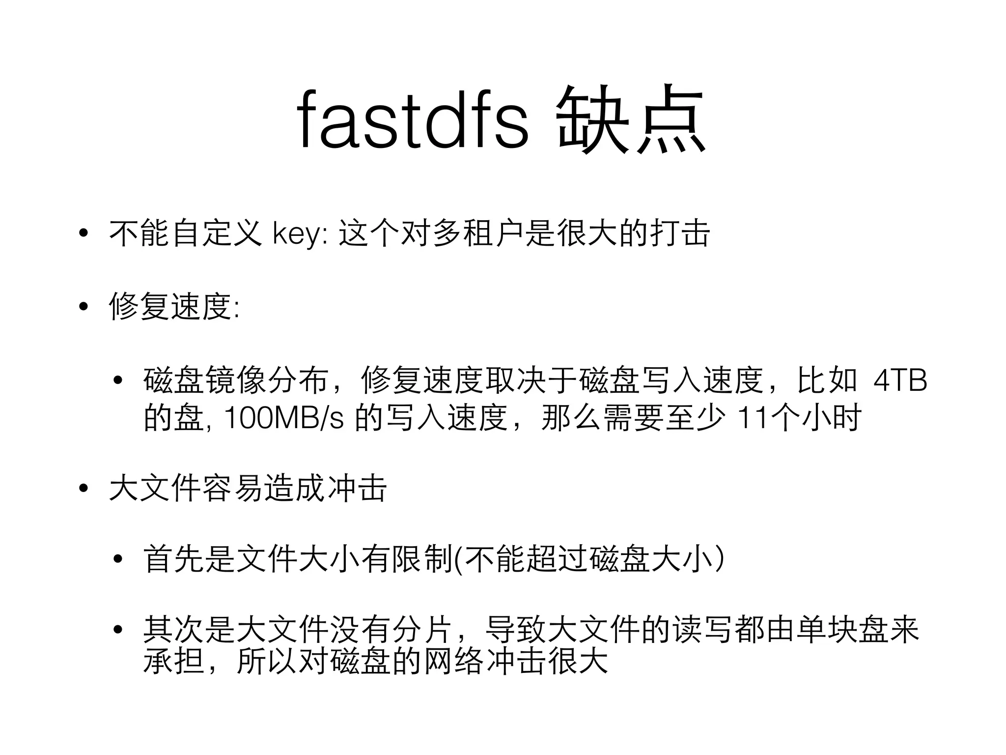 fastdfs 缺点
• 不能⾃自定义 key: 这个对多租户是很⼤大的打击
• 修复速度:
• 磁盘镜像分布，修复速度取决于磁盘写⼊入速度，⽐比如 4TB
的盘, 100MB/s 的写⼊入速度，那么需要⾄至少 11个⼩小时
• ⼤大⽂文件容易造成冲击
• ⾸首先是⽂文件⼤大⼩小有限制(不能超过磁盘⼤大⼩小）
• 其次是⼤大⽂文件没有分⽚片，导致⼤大⽂文件的读写都由单块盘来
承担，所以对磁盘的⺴⽹网络冲击很⼤大
 