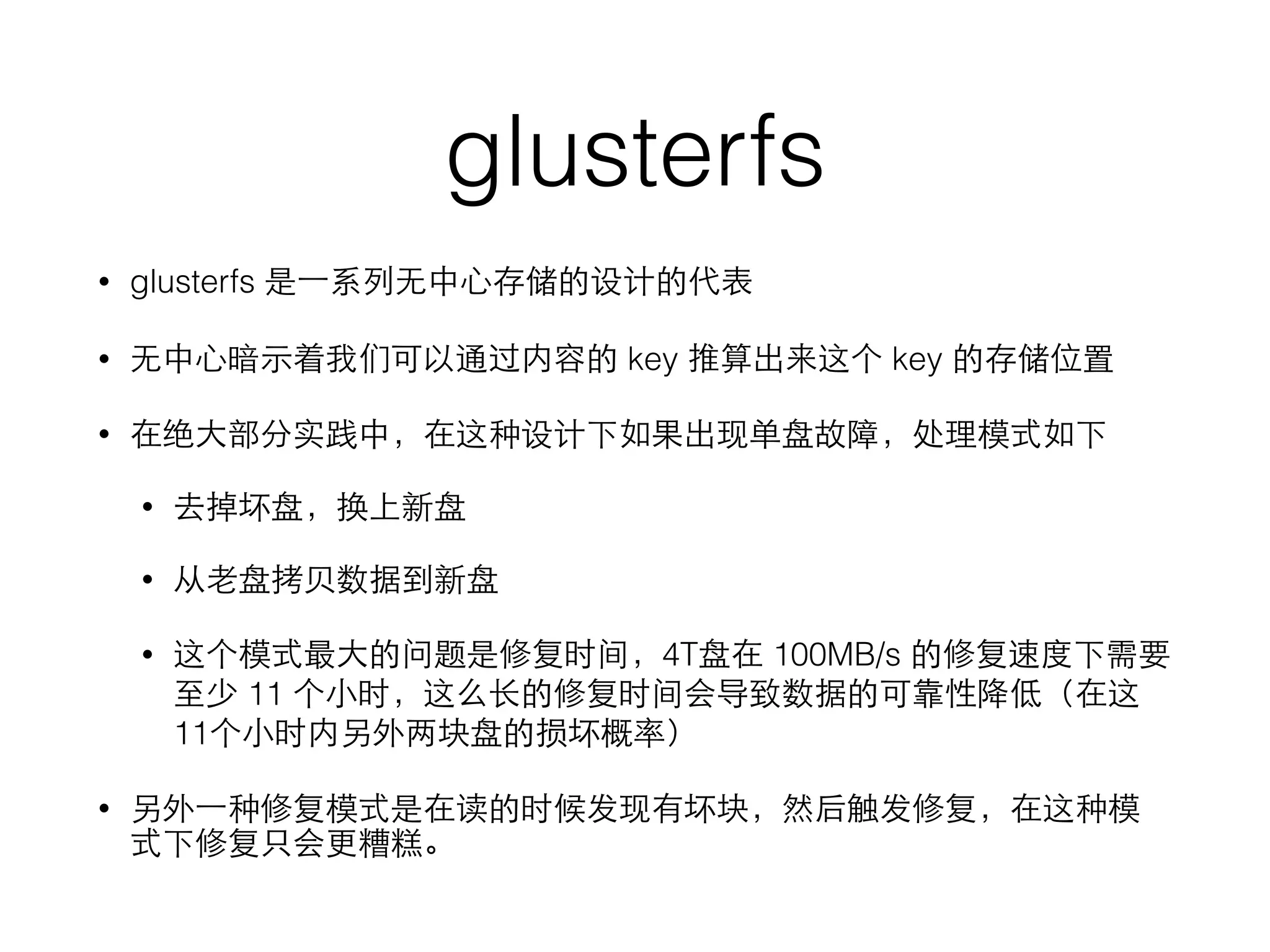 glusterfs
• glusterfs 是⼀一系列⽆无中⼼心存储的设计的代表
• ⽆无中⼼心暗⽰示着我们可以通过内容的 key 推算出来这个 key 的存储位置
• 在绝⼤大部分实践中，在这种设计下如果出现单盘故障，处理模式如下
• 去掉坏盘，换上新盘
• 从⽼老盘拷⻉贝数据到新盘
• 这个模式最⼤大的问题是修复时间，4T盘在 100MB/s 的修复速度下需要
⾄至少 11 个⼩小时，这么⻓长的修复时间会导致数据的可靠性降低（在这
11个⼩小时内另外两块盘的损坏概率）
• 另外⼀一种修复模式是在读的时候发现有坏块，然后触发修复，在这种模
式下修复只会更糟糕。
 