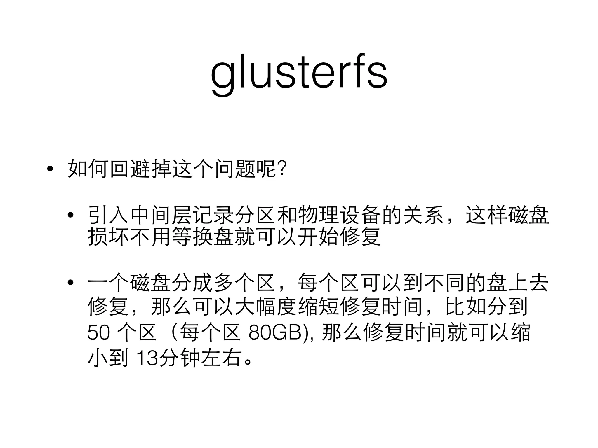 glusterfs
• 如何回避掉这个问题呢？
• 引⼊入中间层记录分区和物理设备的关系，这样磁盘
损坏不⽤用等换盘就可以开始修复
• ⼀一个磁盘分成多个区，每个区可以到不同的盘上去
修复，那么可以⼤大幅度缩短修复时间，⽐比如分到
50 个区（每个区 80GB), 那么修复时间就可以缩
⼩小到 13分钟左右。
 