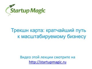 Трекшн карта: кратчайший путь
к масштабируемому бизнесу
Видео этой лекции смотрите на
http://startupmagic.ru
 