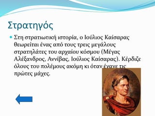 Στρατηγός
 Στη στρατιωτική ιστορία, ο Ιούλιος Καίσαρας
θεωρείται ένας από τους τρεις μεγάλους
στρατηλάτες του αρχαίου κόσμου (Μέγας
Αλέξανδρος, Αννίβας, Ιούλιος Καίσαρας). Κέρδιζε
όλους του πολέμους ακόμη κι όταν έχανε τις
πρώτες μάχες.
 