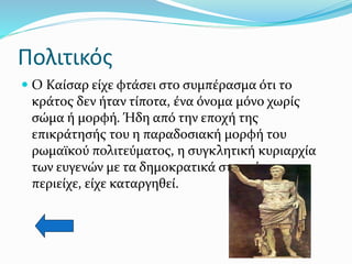 Πολιτικός
 Ο Καίσαρ είχε φτάσει στο συμπέρασμα ότι το
κράτος δεν ήταν τίποτα, ένα όνομα μόνο χωρίς
σώμα ή μορφή. Ήδη από την εποχή της
επικράτησής του η παραδοσιακή μορφή του
ρωμαϊκού πολιτεύματος, η συγκλητική κυριαρχία
των ευγενών με τα δημοκρατικά στοιχεία που
περιείχε, είχε καταργηθεί.
 