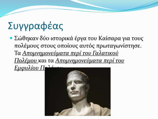 Συγγραφέας
 Σώθηκαν δύο ιστορικά έργα του Καίσαρα για τους
πολέμους στους οποίους αυτός πρωταγωνίστησε.
Τα Απομνημονεύματα περί του Γαλατικού
Πολέμου και τα Απομνημονεύματα περί του
Εμφυλίου Πολέμου.
 