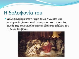 Η δολοφονία του
 Δολοφονήθηκε στην Ρώμη το 44 π.Χ. από μια
συνομωσία ,έπειτα από την άρνηση του σε ικεσίες
αυτής της συνομωσίας για τον εξόριστο αδελφο του
Τίλλιου Κίμβρου.
 