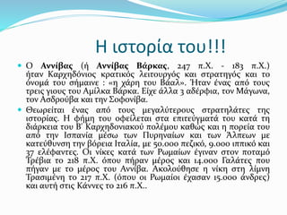 Η ιστορία του!!!
 Ο Αννίβας (ή Αννίβας Βάρκας, 247 π.Χ. - 183 π.Χ.)
ήταν Καρχηδόνιος κρατικός λειτουργός και στρατηγός και το
όνομά του σήμαινε : «η χάρη του Βάαλ». Ήταν ένας από τους
τρεις γιους του Αμίλκα Βάρκα. Είχε άλλα 3 αδέρφια, τον Μάγωνα,
τον Ασδρούβα και την Σοφονίβα.
 Θεωρείται ένας από τους μεγαλύτερους στρατηλάτες της
ιστορίας. Η φήμη του οφείλεται στα επιτεύγματά του κατά τη
διάρκεια του Β' Καρχηδονιακού πολέμου καθώς και η πορεία του
από την Ισπανία μέσω των Πυρηναίων και των Άλπεων με
κατεύθυνση την βόρεια Ιταλία, με 50.000 πεζικό, 9.000 ιππικό και
37 ελέφαντες. Οι νίκες κατά των Ρωμαίων έγιναν στον ποταμό
Τρέβια το 218 π.Χ. όπου πήραν μέρος και 14.000 Γαλάτες που
πήγαν με το μέρος του Αννίβα. Ακολούθησε η νίκη στη λίμνη
Τρασιμένη το 217 π.Χ. (όπου οι Ρωμαίοι έχασαν 15.000 άνδρες)
και αυτή στις Κάννες το 216 π.Χ..
 