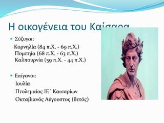 Η οικογένεια του Καίσαρα
 Σύζυγοι:
Κορνηλία (84 π.Χ. - 69 π.Χ.)
Πομπηία (68 π.Χ. - 63 π.Χ.)
Καλπουρνία (59 π.Χ. - 44 π.Χ.)
 Επίγονοι:
Ιουλία
Πτολεμαίος ΙΕ΄ Καισαρίων
Οκταβιανός Αύγουστος (θετός)
 
