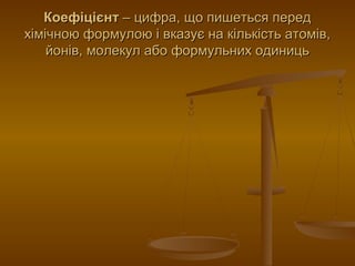 КоефіцієнтКоефіцієнт – цифра, що пишеться перед– цифра, що пишеться перед
хімічною формулою і вказує на кількість атомів,хімічною формулою і вказує на кількість атомів,
йонів, молекул або формульних одиницьйонів, молекул або формульних одиниць
 
