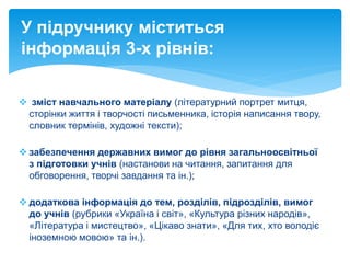 зміст навчального матеріалу (літературний портрет митця,
сторінки життя і творчості письменника, історія написання твору,
словник термінів, художні тексти);
 забезпечення державних вимог до рівня загальноосвітньої
з підготовки учнів (настанови на читання, запитання для
обговорення, творчі завдання та ін.);
 додаткова інформація до тем, розділів, підрозділів, вимог
до учнів (рубрики «Україна і світ», «Культура різних народів»,
«Література і мистецтво», «Цікаво знати», «Для тих, хто володіє
іноземною мовою» та ін.).
У підручнику міститься
інформація 3-х рівнів:
 