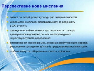 Перспективне нове мислення
повага до людей різних культур, рас і національностей;
усвідомлення спільної відповідальності за долю світу
в XXI столітті;
формування вміння вчитися протягом життя і швидко
адаптуватися відповідно до змін соціокультурного
і мультикультурного середовища;
опановування іноземних мов, духовних здобутків інших народів,
розширення культурних зв’язків із представниками різних країн;
глибоке відчуття і збереження «свого», «рідного».
 