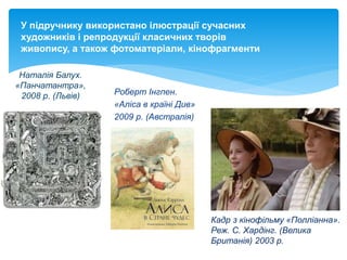 У підручнику використано ілюстрації сучасних
художників і репродукції класичних творів
живопису, а також фотоматеріали, кінофрагменти
Наталія Балух.
«Панчатантра»,
2008 р. (Львів) Роберт Інгпен.
«Аліса в країні Див»
2009 р. (Австралія)
Кадр з кінофільму «Полліанна».
Реж. С. Хардінг. (Велика
Британія) 2003 р.
 