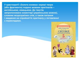 У хрестоматії «Золота книжка» окремі твори
(або фрагменти) подано мовами оригіналів –
англійською, німецькою. До текстів
запропоновано коментарі (українською мовою),
словник незрозумілих слів, а також питання
і завдання на сприйняття оригіналу у зіставленні
з перекладами.
 