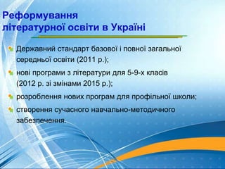 Реформування
літературної освіти в Україні
Державний стандарт базової і повної загальної
середньої освіти (2011 р.);
нові програми з літератури для 5-9-х класів
(2012 р. зі змінами 2015 р.);
розроблення нових програм для профільної школи;
створення сучасного навчально-методичного
забезпечення.
 
