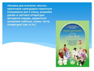 «Книжка для вчителя» містить
орієнтовне календарно-тематичне
планування для 5 класу, розробки
уроків зі світової літератури,
методичні поради, дидактичні
матеріали (таблиці, схеми, тести,
літературні ігри та ін.).
 