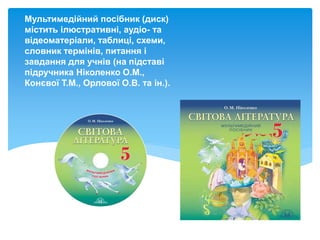 Мультимедійний посібник (диск)
містить ілюстративні, аудіо- та
відеоматеріали, таблиці, схеми,
словник термінів, питання і
завдання для учнів (на підставі
підручника Ніколенко О.М.,
Конєвої Т.М., Орлової О.В. та ін.).
 