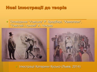 Нові ілюстрації до творів
 Оповідання “Усмішка” Р. Бредбері, “Хамелеон”,
“Товстий і тонкий” А. Чехова
 Ілюстрації Катерини Кусько (Львів, 2014)
 