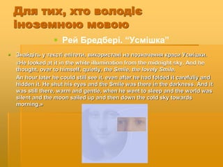 Для тих, хто володіє
іноземною мовою
 Рей Бредбері. “Усмішка”
 Знайдіть у тексті епітети, використані на позначення краси Усмішки.
«He looked at it in the white illumination from the midnight sky. And he
thought, over to himself, quietly, the Smile, the lovely Smile.
An hour later he could still see it, even after he had folded it carefully and
hidden it. He shut his eyes and the Smile was there in the darkness. And it
was still there, warm and gentle, when he went to sleep and the world was
silent and the moon sailed up and then down the cold sky towards
morning.»
 