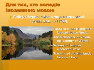Для тих, хто володіє
іноземною мовою
 Роберт Бернс. «Моє серце в верховині
і душа моя…» (1789)
Farewell to the Highlands,
farewell to the North,
The birth-place of Valour,
the country of Worth;
Wherever I wander,
wherever I rove,
The hills of the Highlands
for ever I love.
 