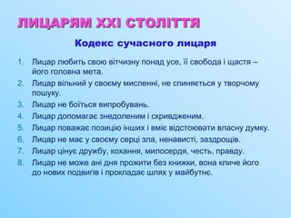 ЛИЦАРЯМ XXI СТОЛІТТЯ
Кодекс сучасного лицаря
1. Лицар любить свою вітчизну понад усе, її свобода і щастя –
його головна мета.
2. Лицар вільний у своєму мисленні, не спиняється у творчому
пошуку.
3. Лицар не боїться випробувань.
4. Лицар допомагає знедоленим і скривдженим.
5. Лицар поважає позицію інших і вміє відстоювати власну думку.
6. Лицар не має у своєму серці зла, ненависті, заздрощів.
7. Лицар цінує дружбу, кохання, милосердя, честь, правду.
8. Лицар не може ані дня прожити без книжки, вона кличе його
до нових подвигів і прокладає шлях у майбутнє.
 