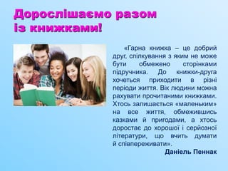 Дорослішаємо разом
із книжками!
«Гарна книжка – це добрий
друг, спілкування з яким не може
бути обмежено сторінками
підручника. До книжки-друга
хочеться приходити в різні
періоди життя. Вік людини можна
рахувати прочитаними книжками.
Хтось залишається «маленьким»
на все життя, обмежившись
казками й пригодами, а хтось
доростає до хорошої і серйозної
літератури, що вчить думати
й співпереживати».
Даніель Пеннак
 