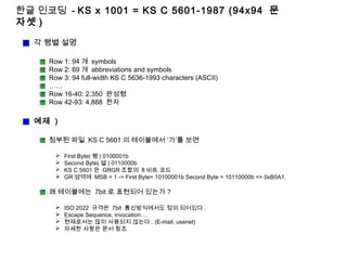 한글 인코딩 - KS x 1001 = KS C 5601-1987 (94x94 문
자셋 )
각 행별 설명
Row 1: 94 개 symbols
Row 2: 69 개 abbreviations and symbols
Row 3: 94 full-width KS C 5636-1993 characters (ASCII)
……
Row 16-40: 2,350 완성형
Row 42-93: 4,888 한자
예제 )
첨부된 파일 KS C 5601 의 테이블에서 ‘가’를 보면
 First Byte( 행 ) 0100001b
 Second Byte( 열 ) 0110000b
 KS C 5601 은 GRGR 조합의 8 비트 코드
 GR 영역에 MSB = 1 -> First Byte= 10100001b Second Byte = 10110000b => 0xB0A1.
왜 테이블에는 7bit 로 표현되어 있는가 ?
 ISO 2022 규격은 7bit 통신방식에서도 정의 되어있다 .
 Escape Sequence, invocation….
 현재로서는 많이 사용되지 않는다 . (E-mail, usenet)
 자세한 사항은 문서 참조
 