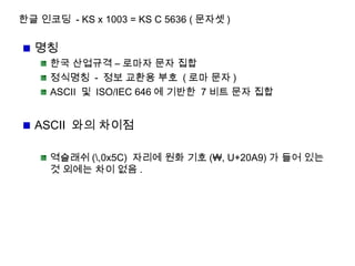 한글 인코딩 - KS x 1003 = KS C 5636 ( 문자셋 )
명칭
한국 산업규격 – 로마자 문자 집합
정식명칭 - 정보 교환용 부호 ( 로마 문자 )
ASCII 및 ISO/IEC 646 에 기반한 7 비트 문자 집합
ASCII 와의 차이점
역슬래쉬 (,0x5C) 자리에 원화 기호 (₩, U+20A9) 가 들어 있는
것 외에는 차이 없음 .
 