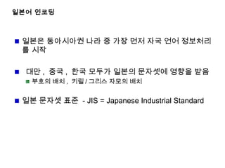 일본어 인코딩
일본은 동아시아권 나라 중 가장 먼저 자국 언어 정보처리
를 시작
대만 , 중국 , 한국 모두가 일본의 문자셋에 영향을 받음
부호의 배치 , 키릴 / 그리스 자모의 배치
일본 문자셋 표준 - JIS = Japanese Industrial Standard
 