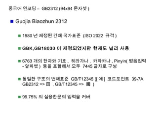 중국어 인코딩 – GB2312 (94x94 문자셋 )
Guojia Biaozhun 2312
1980 년 제정된 간체 국가표준 (ISO 2022 규격 )
GBK,GB18030 이 제정되었지만 현재도 널리 사용
6763 개의 한자와 기호 , 히라가나 , 카타카나 , Pinyin( 병음입력
- 알파벳 ) 등을 포함해서 모두 7445 글자로 구성
동일한 구조의 번체표준 GB/T12345 ([ 예 ] 코드포인트 39-7A
GB2312 => 囯 , GB/T12345 => 國 )
99.75% 의 실용한문의 입력을 커버
 