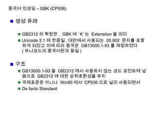중국어 인코딩 – GBK (CP936)
생성 유래
GB2312 의 확장판 . GBK 에 ‘ K’ 는 Extenstion 을 의미
Unicode 2.1 에 한중일 , 대만에서 사용되는 20,902 문자를 포함
하게 되었고 이에 따라 중국은 GB13000.1-93 를 제정하였다
( 유니코드의 중국어판과 동일 )
구조
GB13000.1-93 을 GB2312 에서 사용하지 않는 코드 포인트에 넣
음으로 GB2312 에 대한 상위호환성을 유지
국제표준은 아니나 Win95 에서 CP936 으로 널리 사용되면서
De facto Standard
 