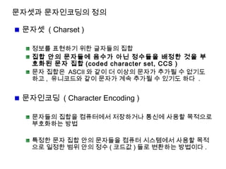 문자셋과 문자인코딩의 정의
문자셋 ( Charset )
정보를 표현하기 위한 글자들의 집합
집합 안의 문자들에 음수가 아닌 정수들을 배정한 것을 부
호화된 문자 집합 (coded character set, CCS )
문자 집합은 ASCII 와 같이 더 이상의 문자가 추가될 수 없기도
하고 , 유니코드와 같이 문자가 계속 추가될 수 있기도 하다 .
문자인코딩 ( Character Encoding )
문자들의 집합을 컴퓨터에서 저장하거나 통신에 사용할 목적으로
부호화하는 방법
특정한 문자 집합 안의 문자들을 컴퓨터 시스템에서 사용할 목적
으로 일정한 범위 안의 정수 ( 코드값 ) 들로 변환하는 방법이다 .
 