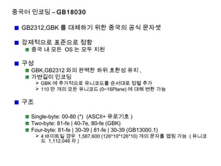 중국어 인코딩 – GB18030
GB2312,GBK 를 대체하기 위한 중국의 공식 문자셋
강제적으로 표준으로 정함
중국 내 모든 OS 는 모두 지원
구성
GBK,GB2312 와의 완벽한 하위 호환성 유지 ,
가변길이 인코딩
 GBK 에 추가적으로 유니코드를 순서대로 정렬 추가
 110 만 개의 모든 유니코드 (0~16Plane) 에 대해 변환 가능
구조
Single-byte: 00-80 (*) (ASCII+ 유로기호 )
Two-byte: 81-fe | 40-7e, 80-fe (GBK)
Four-byte: 81-fe | 30-39 | 81-fe | 30-39 (GB13000.1)
 4 바이트일 경우 1,587,600 (126*10*126*10) 개의 문자를 맵핑 가능 ( 유니코
드 1,112,046 자 )
 