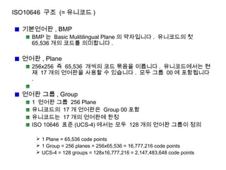 ISO10646 구조 (≈ 유니코드 )
기본언어판 , BMP
BMP 는 Basic Mulitilingual Plane 의 약자입니다 . 유니코드의 첫
65,536 개의 코드를 의미합니다 .
언어판 , Plane
256x256 즉 65,536 개씩의 코드 묶음을 이릅니다 . 유니코드에서는 현
재 17 개의 언어판을 사용할 수 있습니다 . 모두 그룹 00 에 포함됩니다
.
언어판 그룹 , Group
1 언어판 그룹 256 Plane
유니코드의 17 개 언어판은 Group 00 포함
유니코드는 17 개의 언어판에 한정
ISO 10646 표준 (UCS-4) 에서는 모두 128 개의 언어판 그룹이 정의
 1 Plane = 65,536 code points
 1 Group = 256 planes = 256x65,536 = 16,777,216 code points
 UCS-4 = 128 groups = 128x16,777,216 = 2,147,483,648 code points
 