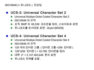 ISO10646 (≈ 유니코드 ) 인코딩
UCS-2: Universal Character Set 2
Universal Multipe-Octet Coded Character Set 2
ISO10646 의 규격
오직 BMP 의 65,536 코드만을 정의 , 2 바이트로 표현
유니코드를 순서대로 표현 . 2byte=[65536]
UCS-4: Universal Character Set 4
Universal Multipe-Octet Coded Character Set 4
ISO10646 의 규격
128 개의 언어판 그룹 ( 언어판 그룹 =256 언어판 )
128*(256 언어판 ) = 32,768 언어판을 정의
대략 231
= 2,147,483,648 문자 표현
유니코드 전체를 포괄 .
 