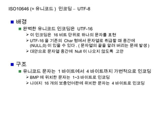 ISO10646 (≈ 유니코드 ) 인코딩 – UTF-8
배경
완벽한 유니코드 인코딩은 UTF-16
 이 인코딩은 16 비트 단위로 하나의 문자를 표현
 UTF-16 을 기존의 Char 형에서 문자열로 취급할 때 중간에
(NULL,0) 이 있을 수 있다 . ( 문자열의 끝을 알려 버리는 문제 발생 )
 대안으로 문자열 중간에 Null 이 나오지 않도록 고안
구조
유니코드 문자는 1 바이트에서 4 바이트까지 가변적으로 인코딩
 BMP 에 위치한 문자는 1~3 바이트로 인코딩
 나머지 16 개의 보충언어판에 위치한 문자는 4 바이트로 인코딩
 