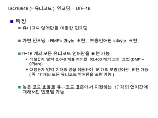 ISO10646 (≈ 유니코드 ) 인코딩 – UTF-16
특징
유니코드 영역만을 이용한 인코딩
가변 인코딩 : BMP= 2byte 표현 , 보충언어판 =4byte 표현
0~16 개의 모든 유니코드 언어판을 표현 가능
 대행문자 영역 2,048 개를 제외한 63,488 개의 코드 표현 (BMP –
0Plane)
 대행문자 영역 2 개의 쌍을 이용하여 16 개의 보충언어판 표현 가능
( 즉 17 개의 모든 유니코드 언어판을 표현 가능 )
높은 코드 효율로 유니코드 표준에서 지원하는 17 개의 언어판에
대해서만 인코딩 가능
 