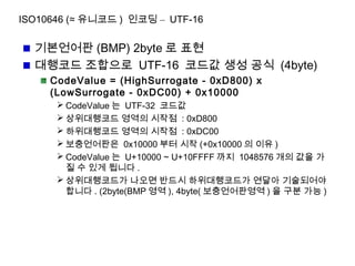 ISO10646 (≈ 유니코드 ) 인코딩 – UTF-16
기본언어판 (BMP) 2byte 로 표현
대행코드 조합으로 UTF-16 코드값 생성 공식 (4byte)
CodeValue = (HighSurrogate - 0xD800) x
(LowSurrogate - 0xDC00) + 0x10000
 CodeValue 는 UTF-32 코드값
 상위대행코드 영역의 시작점 : 0xD800
 하위대행코드 영역의 시작점 : 0xDC00
 보충언어판은 0x10000 부터 시작 (+0x10000 의 이유 )
 CodeValue 는 U+10000 ~ U+10FFFF 까지 1048576 개의 값을 가
질 수 있게 됩니다 .
 상위대행코드가 나오면 반드시 하위대행코드가 연달아 기술되어야
합니다 . (2byte(BMP 영역 ), 4byte( 보충언어판영역 ) 을 구분 가능 )
 