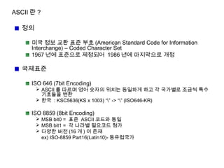 ASCII 란 ?
정의
미국 정보 교환 표준 부호 (American Standard Code for Information
Interchange) – Coded Character Set
1967 년에 표준으로 제정되어 1986 년에 마지막으로 개정
국제표준
ISO 646 (7bit Encoding)
 ASCII 를 따르며 영어 숫자의 위치는 동일하게 하고 각 국가별로 조금씩 특수
기호들을 변환
 한국 : KSC5636(KS x 1003) “” -> “” (ISO646-KR)
ISO 8859 (8bit Encoding)
 MSB bit0 = 표준 ASCII 코드와 동일
 MSB bit1 = 각 나라별 필요코드 첨가
 다양한 버전 (16 개 ) 이 존재
ex) ISO-8859 Part16(Latin10)- 동유럽국가
 
