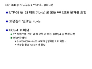 ISO10646 (≈ 유니코드 ) 인코딩 – UTF-32
UTF-32 는 32 비트 (4byte) 로 모든 유니코드 문자를 표현
고정길이 인코딩 4byte
UCS-4 차이점 !
17 개의 언어판만을 대상으로 하는 UCS-4 의 부분집합
인코딩 영역
 0x00000000 ~ 0x0010FFFF ( 영역만으로 제한 )
 제한을 풀면 UCS-4 와 동일
 