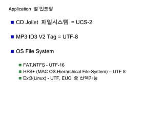 Application 별 인코딩
CD Joliet 파일시스템 = UCS-2
MP3 ID3 V2 Tag = UTF-8
OS File System
FAT,NTFS - UTF-16
HFS+ (MAC OS:Hierarchical File System) – UTF 8
Ext3(Linux) - UTF, EUC 중 선택가능
 
