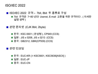 ISO/IEC 2022
ISO/IEC 2022 규격 – 7bit, 8bit 두 종류로 구성
7bit 규격은 7~80 년대 Usenet, E-mail 교환을 위한 규격이다 . ( 자세한
설명 생략 )
관련 문자셋 (CJK 8bit, 2byte)
한국 : KSC-5601 ( 완성형 ), CP949 (CCS)
일본 : JIS x 0208, JIS x 0213 (CCS)
중국 : GB2312, GBK(CP939) (CCS)
관련 인코딩
한국 : EUC-KR (⊃ KSC5601, KSC5636[ASCII] )
일본 : EUC-JP
중국 : EUC-CN
 