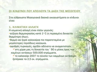 ΟΙ ΚΙΝΔΥΝΟΙ ΠΟΥ ΑΠΕΙΛΟΥΝ ΤΑ ΔΑΣΗ ΤΗΣ ΜΕΣΟΓΕΙΟΥ
Στα εύθραυστα Μεσογειακά δασικά οικοσυστήματα οι κίνδυνοι
είναι:
 
1. ΚΛΙΜΑΤΙΚΗ ΑΛΛΑΓΗ
Η κλιματική αλλαγή είναι πλέον γεγονός:
•αύξηση θερμοκρασίας κατά 1ο
C (η περασμένη δεκαετία
θερμότερη όλων).
•θερμά και ξερά καλοκαίρια πιο παρατεταμένα με
μεγαλύτερες περιόδους καύσωνα.
•σφοδρές πυρκαγιές, σχεδόν αδύνατο να αναχαιτιστούν.
στη χώρα μας τη δεκαετία του ΄90 ο μέσος όρος των
καμένων εκτάσεων 500.000 στρέμματα.
το καλοκαίρι 2007 το σύνολο των καμμένων εκτάσεων
ξεπέρασε τα 2,5 εκ. στρέμματα. 
 