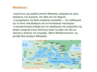 Μεσόγειος :
-γνωστή ως μια μεγάλη κλειστή θάλασσα, ανάμεσα σε τρεις
ηπείρους: την Ευρώπη, την Ασία και την Αφρική.
-η γεωγραφική της θέση κομβικής σημασίας→ την καθιέρωσε
ως το λίκνο πολυάριθμων και εντυπωσιακών πολιτισμών.
-η επικρατέστερη εκδοχή για την προέλευση του ονόματός της
ανήκει ιστορικά στους Λατίνους (περί τα μέσα του 3ου αι.
πρώτος ο Σολίνος την ονομάζει «Mare Mediterraneum» ως
μεταξύ δύο ηπείρων θάλασσα).
 