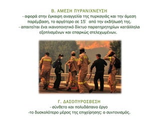  
Β. ΑΜΕΣΗ ΠΥΡΑΝΙΧΝΕΥΣΗ
- αφορά στην έγκαιρη αναγγελία της πυρκαγιάς και την άμεση
παρέμβαση, το αργότερο σε 15΄ από την εκδήλωσή της.
- απαιτείται ένα ικανοποιητικό δίκτυο παρατηρητηρίων κατάλληλα
εξοπλισμένων και επαρκώς στελεχωμένων.  
Γ. ΔΑΣΟΠΥΡΟΣΒΕΣΗ
- σύνθετο και πολυδάπανο έργο
-το δυσκολότερο μέρος της επιχείρησης: ο συντονισμός.
 
 