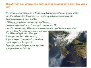 Αξιολόγηση του σηµερινού συστήµατος πυροπροστασίας στη χώρα
μας
 
-2 εκατομμύρια στρέμματα δασών και δασικών εκτάσεων έχουν χαθεί
τις δύο τελευταίες δεκαετίες → το σύστημα δασοπροστασίας δε
λειτουργεί σωστά στην πράξη.
- έλλειψη χρηµάτων για τα έργα πρόληψης,
- κενά προσωπικού και εξοπλισµού στη ∆Υ και ΠΣ,
- κακός σχεδιασμός, έλλειψη συντονισμού των αρμόδιων υπηρεσιών,
των σχεδίων διαχείρισης και πυροπροστασίας,
 
Επιπλέον πλήγμα στο σύστημα
δασοπροστασίας οι δραστικές
δημοσιονομικές περικοπές (τα πέντε
ελικόπτερα του Ελληνικού
Πυροσβεστικού Σώματος παρέμειναν
καθηλωμένα το 2012).
 