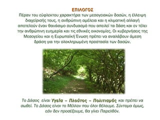 ΕΠΙΛΟΓΟΣΕΠΙΛΟΓΟΣ
Πέραν του εύφλεκτου χαρακτήρα των μεσογειακών δασών, η έλλειψη
διαχείρισής τους, η ανθρώπινη αμέλεια και η κλιματική αλλαγή
αποτελούν έναν θανάσιμο συνδυασμό που απειλεί τα δάση και εν τέλει
την ανθρώπινη ευημερία και τις εθνικές οικονομίες. Οι κυβερνήσεις της
Μεσογείου και η Ευρωπαϊκή Ένωση πρέπει να αναλάβουν άμεση
δράση για την ολοκληρωμένη προστασία των δασών.
 
Το Δάσος είναι Υγεία – Πλούτος – ΠολιτισμόςΥγεία – Πλούτος – Πολιτισμός και πρέπει να
σωθεί. Το Δάσος είναι το Μέλλον που όλοι θέλουμε. Σύντομα όμως,
εάν δεν προσέξουμε, θα γίνει Παρελθόν.
 
 