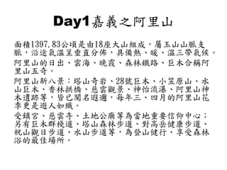 Day1嘉義之阿里山
面積1397.83公頃是由18座大山組成，屬玉山山脈支
脈，沿途氣溫呈垂直分佈，具備熱、暖、溫三帶氣候。
阿里山的日出、雲海、晚霞、森林鐵路、巨木合稱阿
里山五奇。
阿里山新八景：塔山奇岩、28號巨木、小笠原山、水
山巨木、香林拱橋、慈雲觀景、神怡流瀑、阿里山神
木遺跡等，皆已聞名遐邇，每年三、四月的阿里山花
季更是遊人如織。
受鎮宮、慈雲寺、土地公廟等為當地重要信仰中心；
另有巨木群棧道、塔山森林步道、對高岳健康步道、
祝山觀日步道、水山步道等，為登山健行、享受森林
浴的最佳場所。
 